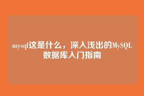 mysql这是什么,深入浅出的MySQL数据库入门指南