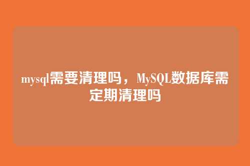 mysql需要清理吗,MySQL数据库需定期清理吗