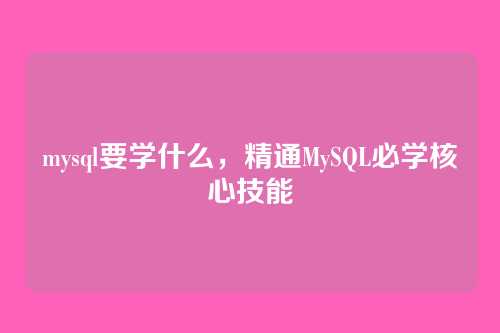 mysql要学什么,精通MySQL必学核心技能